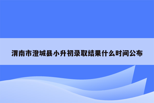 渭南市澄城县小升初录取结果什么时间公布