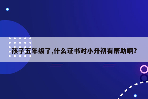 孩子五年级了,什么证书对小升初有帮助啊?