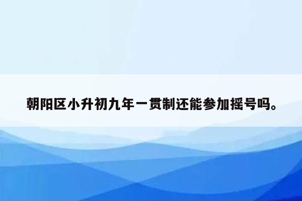 朝阳区小升初九年一贯制还能参加摇号吗。