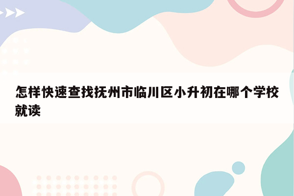 怎样快速查找抚州市临川区小升初在哪个学校就读