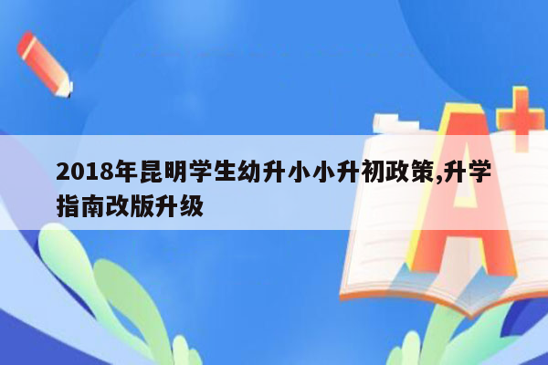 2018年昆明学生幼升小小升初政策,升学指南改版升级