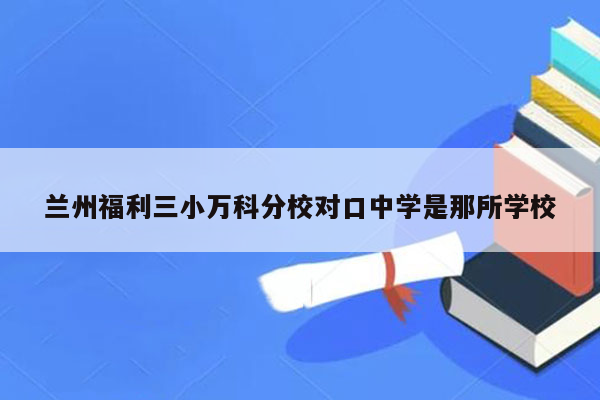 兰州福利三小万科分校对口中学是那所学校