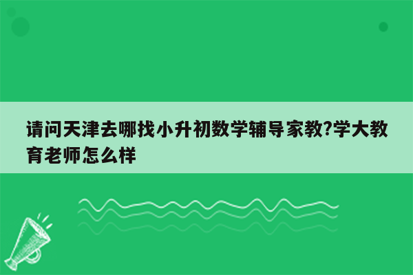 请问天津去哪找小升初数学辅导家教?学大教育老师怎么样