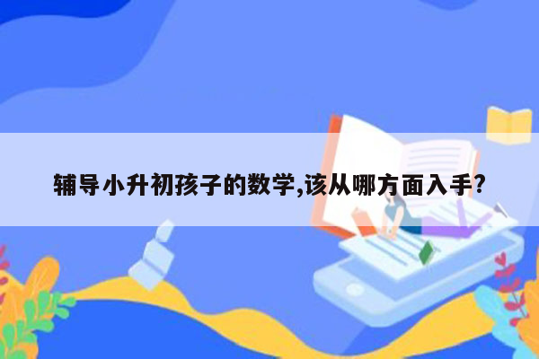 辅导小升初孩子的数学,该从哪方面入手?