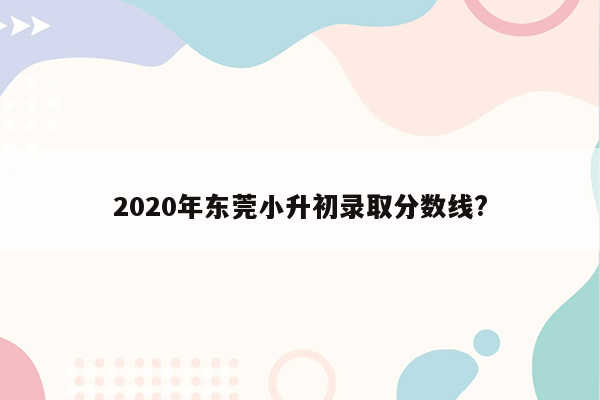 2020年东莞小升初录取分数线?