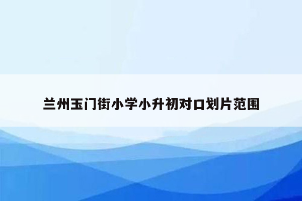 兰州玉门街小学小升初对口划片范围