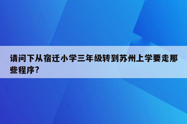 请问下从宿迁小学三年级转到苏州上学要走那些程序?