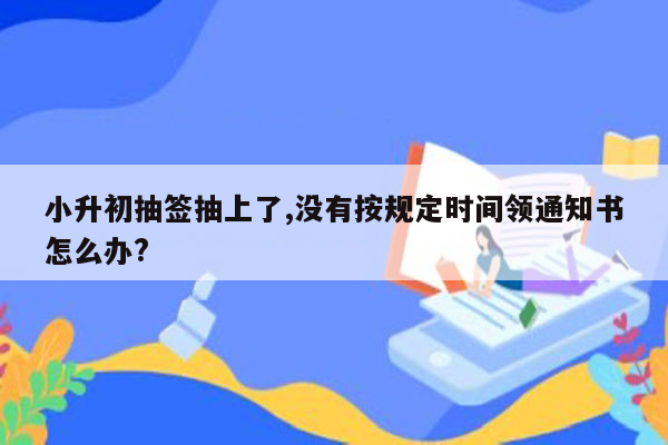 小升初抽签抽上了,没有按规定时间领通知书怎么办?