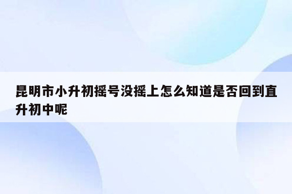 昆明市小升初摇号没摇上怎么知道是否回到直升初中呢