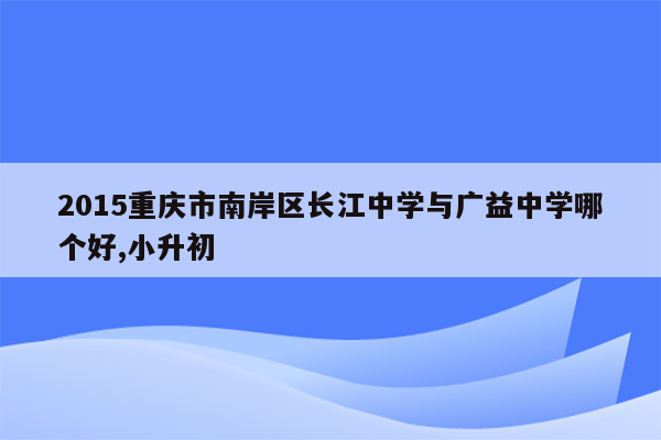 2015重庆市南岸区长江中学与广益中学哪个好,小升初