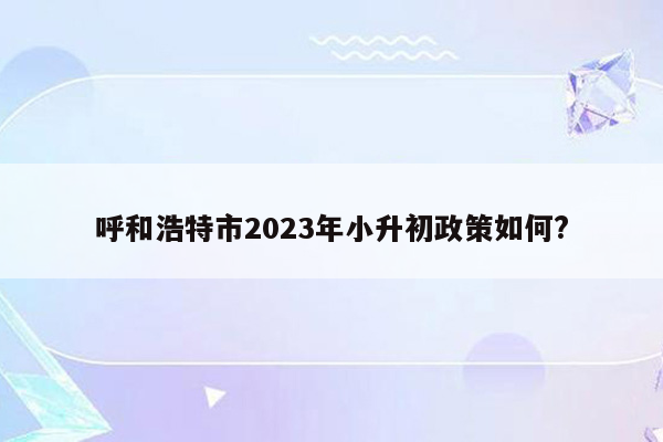 呼和浩特市2023年小升初政策如何?