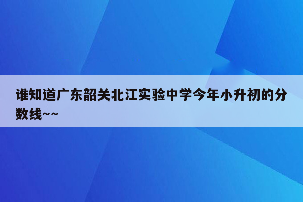 谁知道广东韶关北江实验中学今年小升初的分数线～～