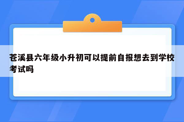 苍溪县六年级小升初可以提前自报想去到学校考试吗