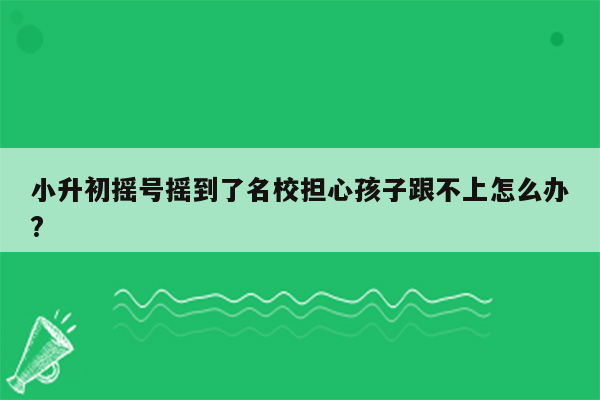 小升初摇号摇到了名校担心孩子跟不上怎么办?