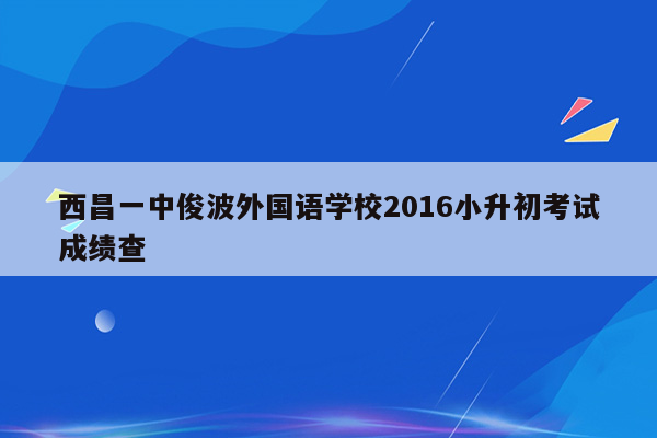 西昌一中俊波外国语学校2016小升初考试成绩查