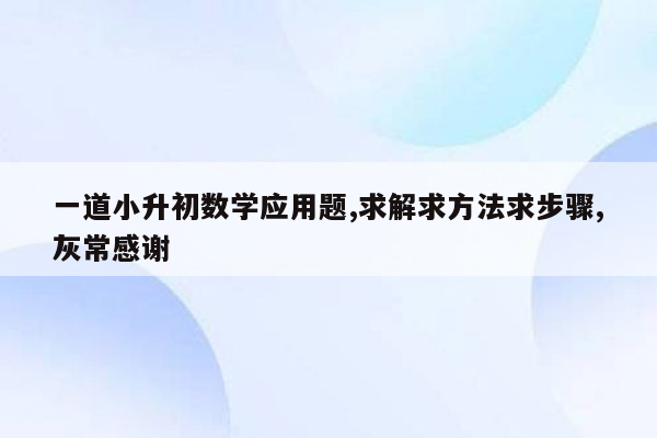 一道小升初数学应用题,求解求方法求步骤,灰常感谢