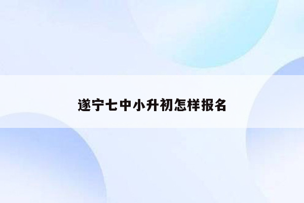 遂宁七中小升初怎样报名