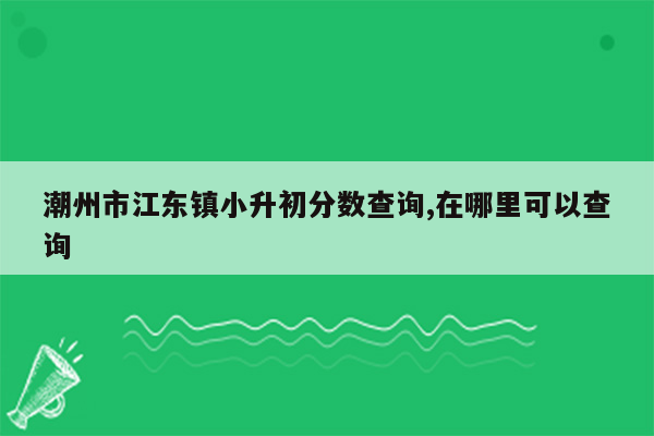 潮州市江东镇小升初分数查询,在哪里可以查询