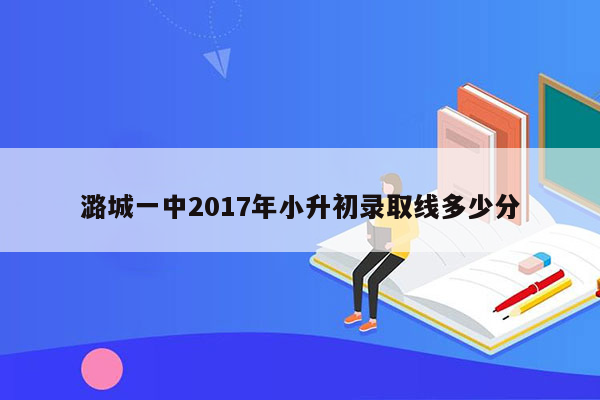 潞城一中2017年小升初录取线多少分