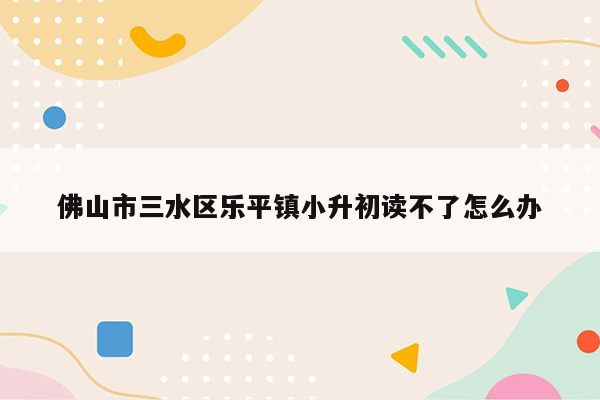 佛山市三水区乐平镇小升初读不了怎么办