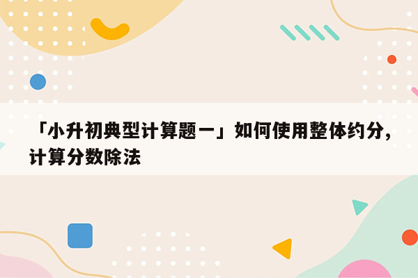 「小升初典型计算题一」如何使用整体约分,计算分数除法