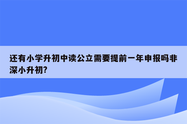 还有小学升初中读公立需要提前一年申报吗非深小升初?