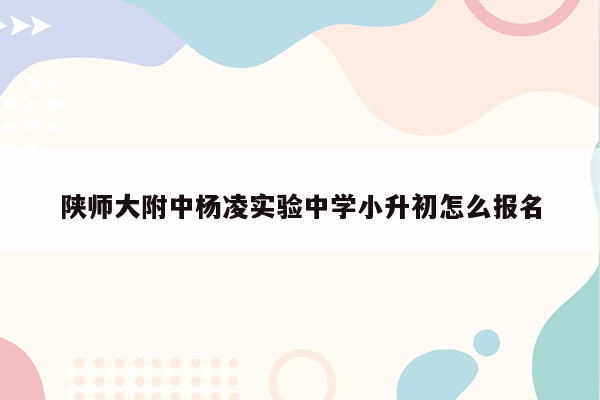 陕师大附中杨凌实验中学小升初怎么报名