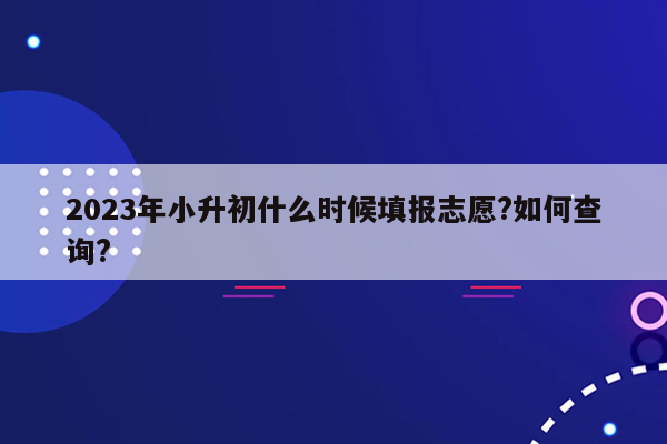 2023年小升初什么时候填报志愿?如何查询?