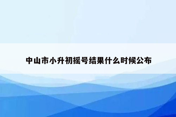 中山市小升初摇号结果什么时候公布