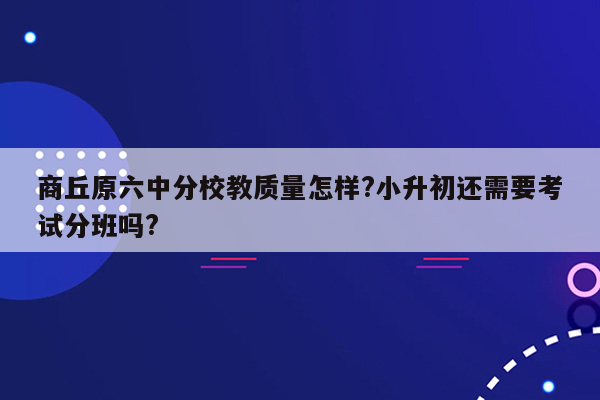 商丘原六中分校教质量怎样?小升初还需要考试分班吗?