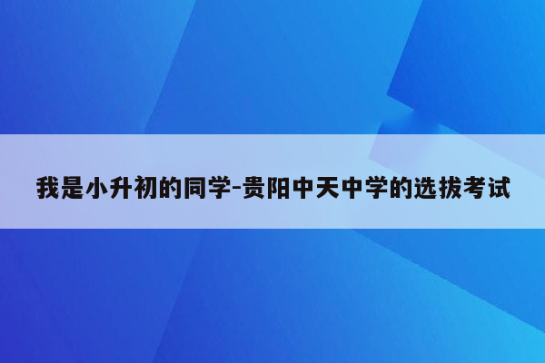 我是小升初的同学-贵阳中天中学的选拔考试