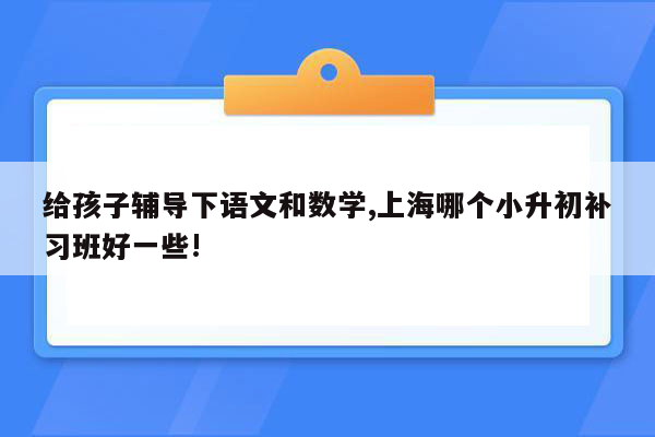 给孩子辅导下语文和数学,上海哪个小升初补习班好一些!