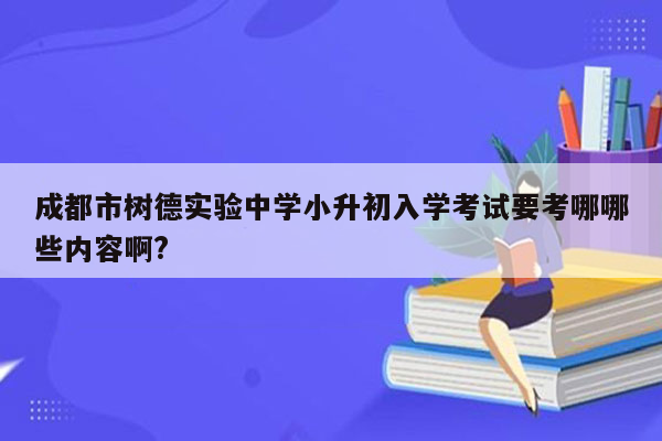 成都市树德实验中学小升初入学考试要考哪哪些内容啊?