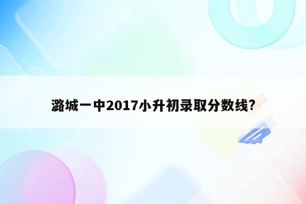 潞城一中2017小升初录取分数线?