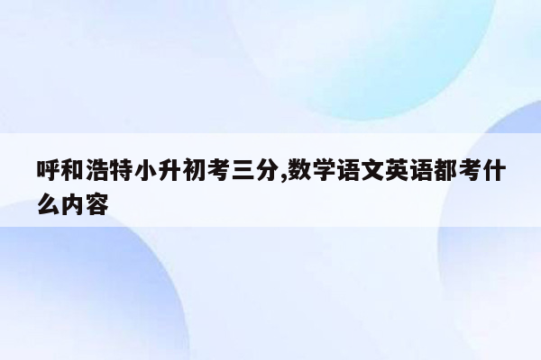 呼和浩特小升初考三分,数学语文英语都考什么内容