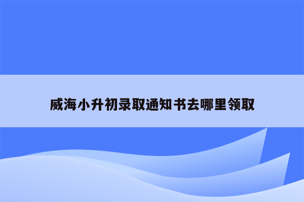 威海小升初录取通知书去哪里领取