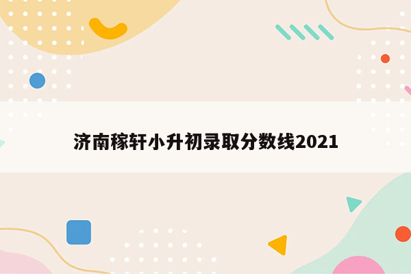 济南稼轩小升初录取分数线2021