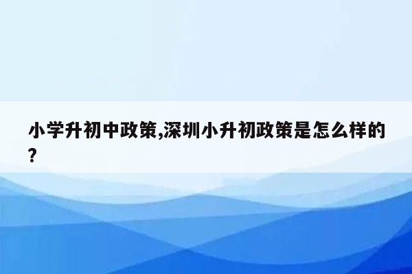 小学升初中政策,深圳小升初政策是怎么样的?