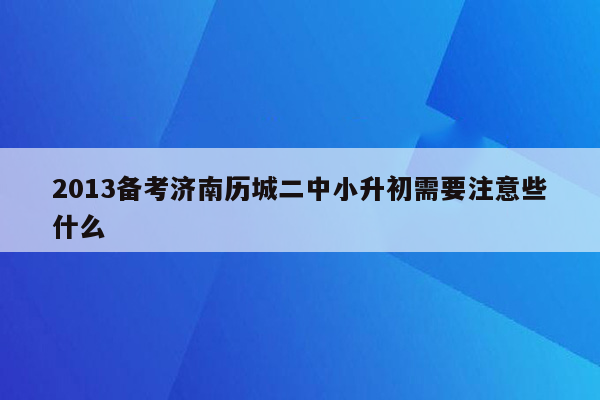 2013备考济南历城二中小升初需要注意些什么