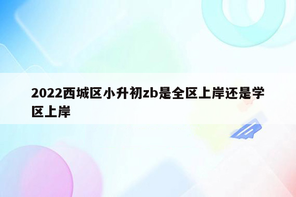 2022西城区小升初zb是全区上岸还是学区上岸