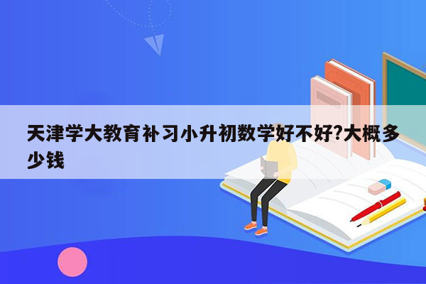 天津学大教育补习小升初数学好不好?大概多少钱