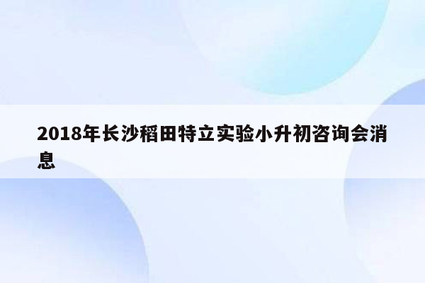 2018年长沙稻田特立实验小升初咨询会消息