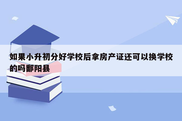 如果小升初分好学校后拿房产证还可以换学校的吗鄱阳县