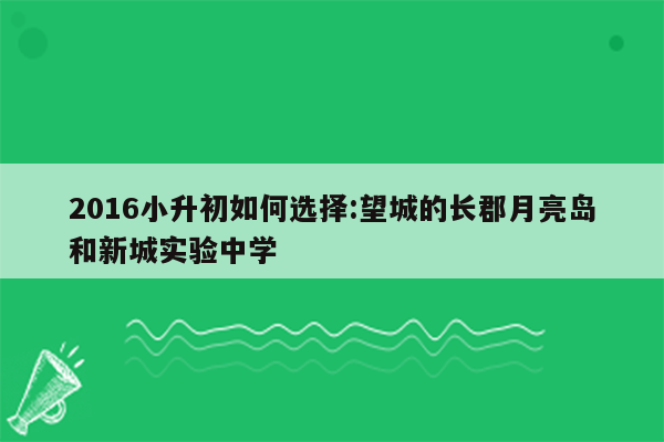 2016小升初如何选择:望城的长郡月亮岛和新城实验中学