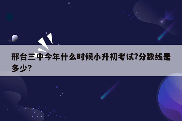 邢台三中今年什么时候小升初考试?分数线是多少?