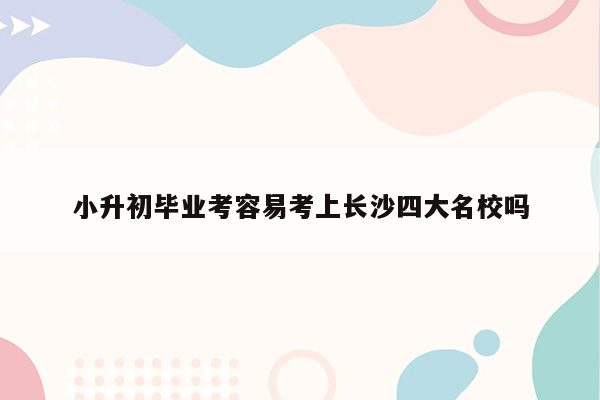 小升初毕业考容易考上长沙四大名校吗