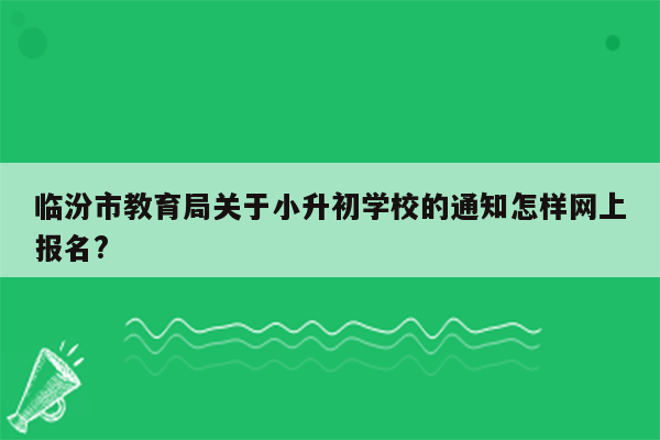 临汾市教育局关于小升初学校的通知怎样网上报名?