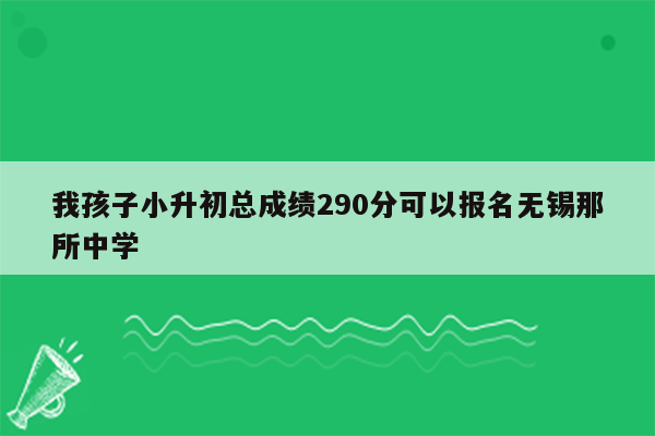 我孩子小升初总成绩290分可以报名无锡那所中学