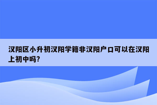 汉阳区小升初汉阳学籍非汉阳户口可以在汉阳上初中吗?