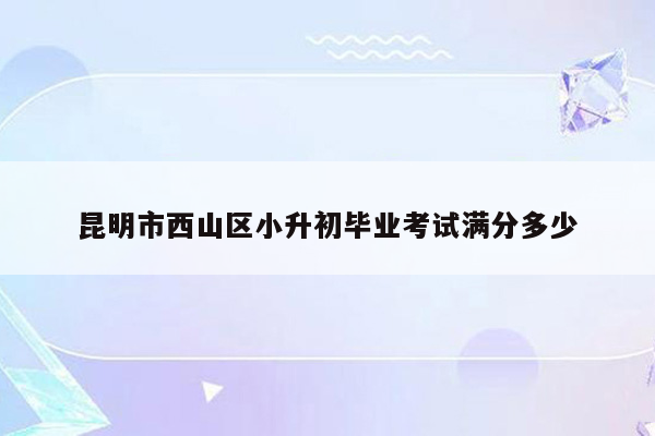 昆明市西山区小升初毕业考试满分多少